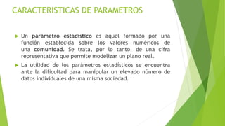 CARACTERISTICAS DE PARAMETROS
 Un parámetro estadístico es aquel formado por una
función establecida sobre los valores nu...