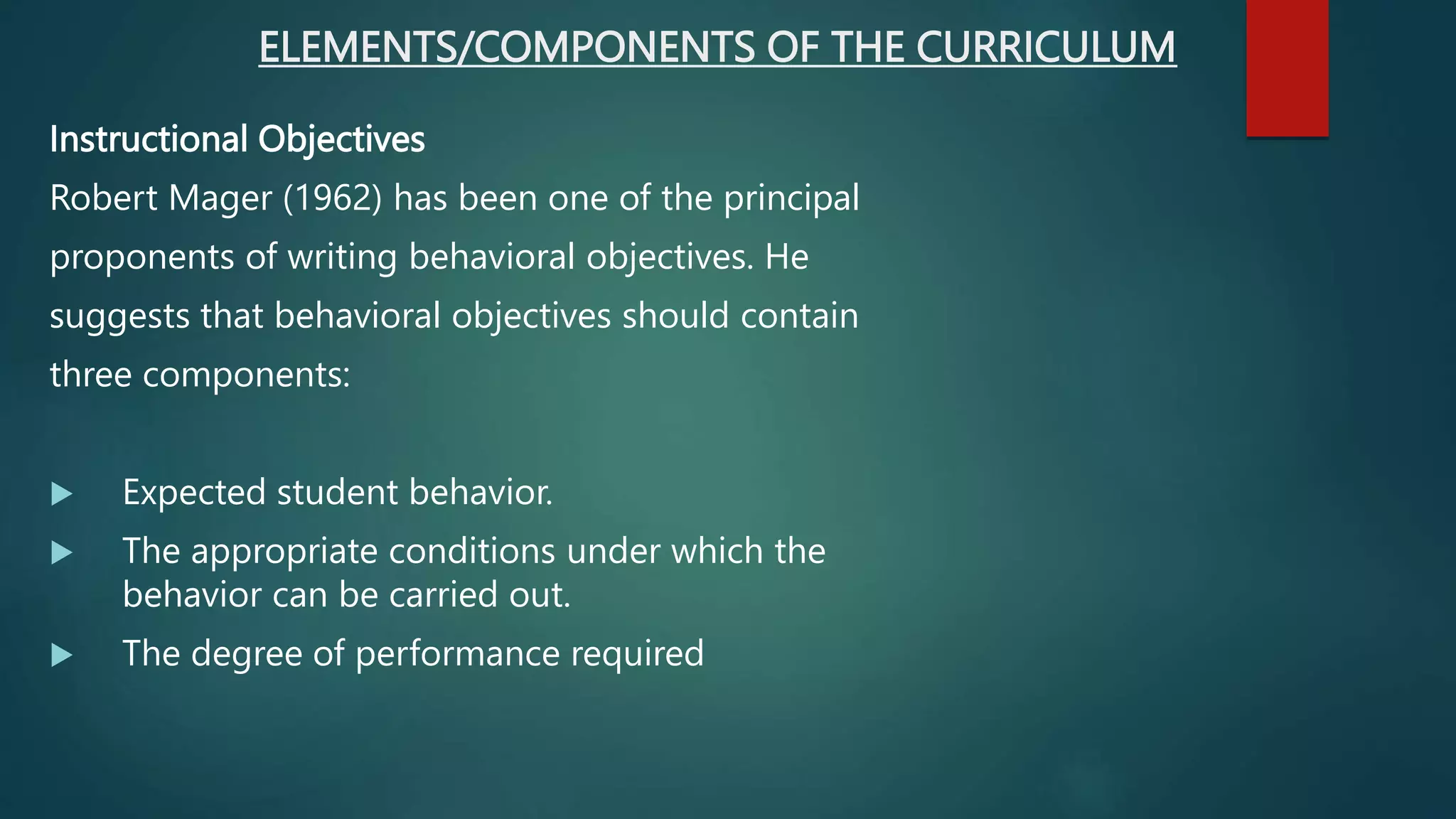 ELEMENTS/COMPONENTS OF THE CURRICULUM
Instructional Objectives
Robert Mager (1962) has been one of the principal
proponents of writing behavioral objectives. He
suggests that behavioral objectives should contain
three components:
 Expected student behavior.
 The appropriate conditions under which the
behavior can be carried out.
 The degree of performance required
 