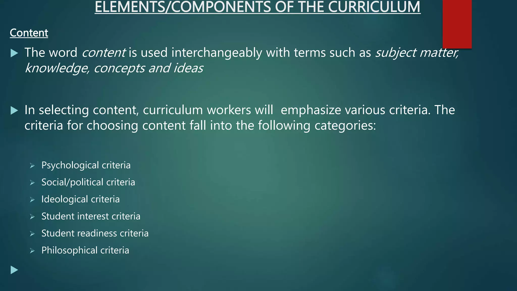ELEMENTS/COMPONENTS OF THE CURRICULUM
Content
 The word content is used interchangeably with terms such as subject matter,
knowledge, concepts and ideas
 In selecting content, curriculum workers will emphasize various criteria. The
criteria for choosing content fall into the following categories:
 Psychological criteria
 Social/political criteria
 Ideological criteria
 Student interest criteria
 Student readiness criteria
 Philosophical criteria

 