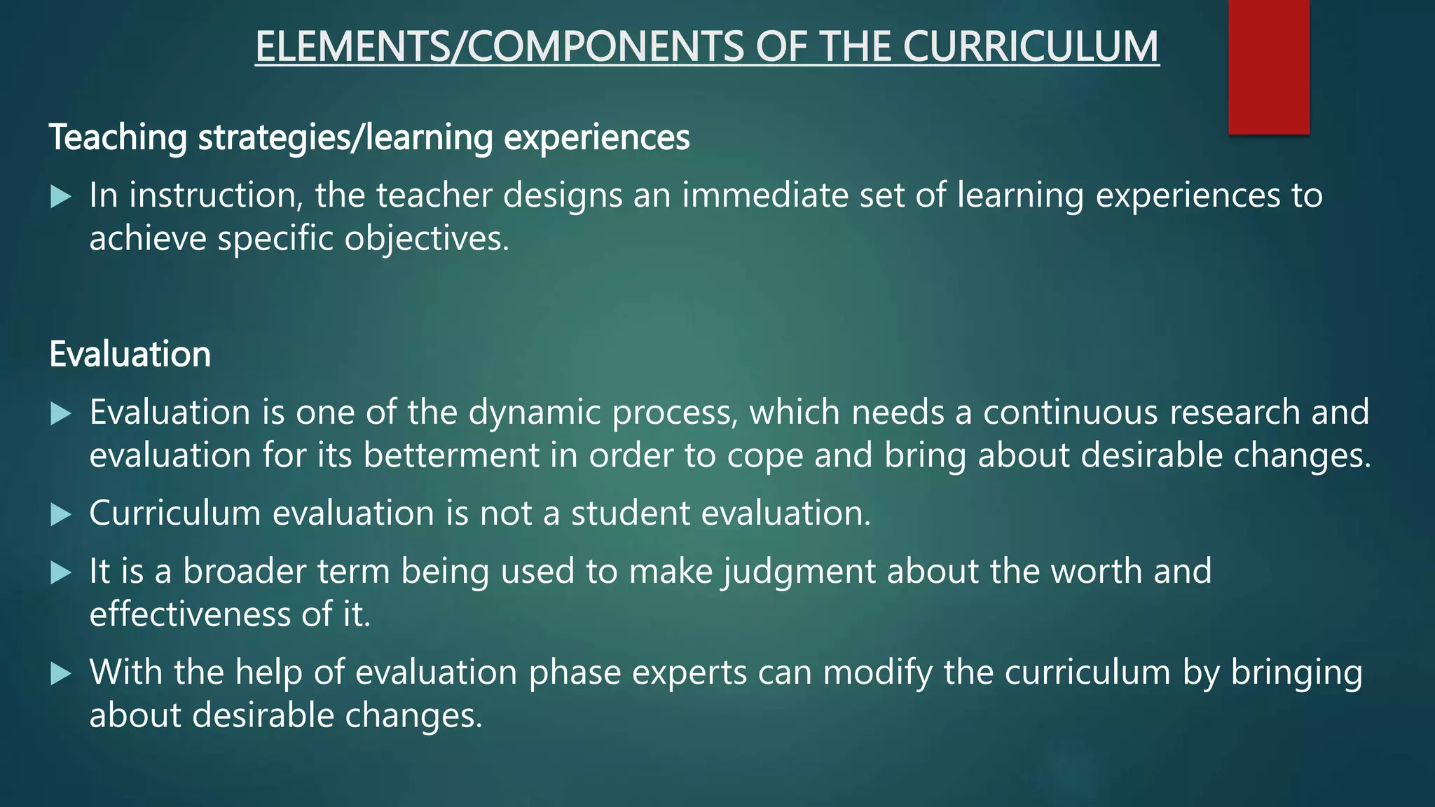 ELEMENTS/COMPONENTS OF THE CURRICULUM
Teaching strategies/learning experiences
 In instruction, the teacher designs an immediate set of learning experiences to
achieve specific objectives.
Evaluation
 Evaluation is one of the dynamic process, which needs a continuous research and
evaluation for its betterment in order to cope and bring about desirable changes.
 Curriculum evaluation is not a student evaluation.
 It is a broader term being used to make judgment about the worth and
effectiveness of it.
 With the help of evaluation phase experts can modify the curriculum by bringing
about desirable changes.
 