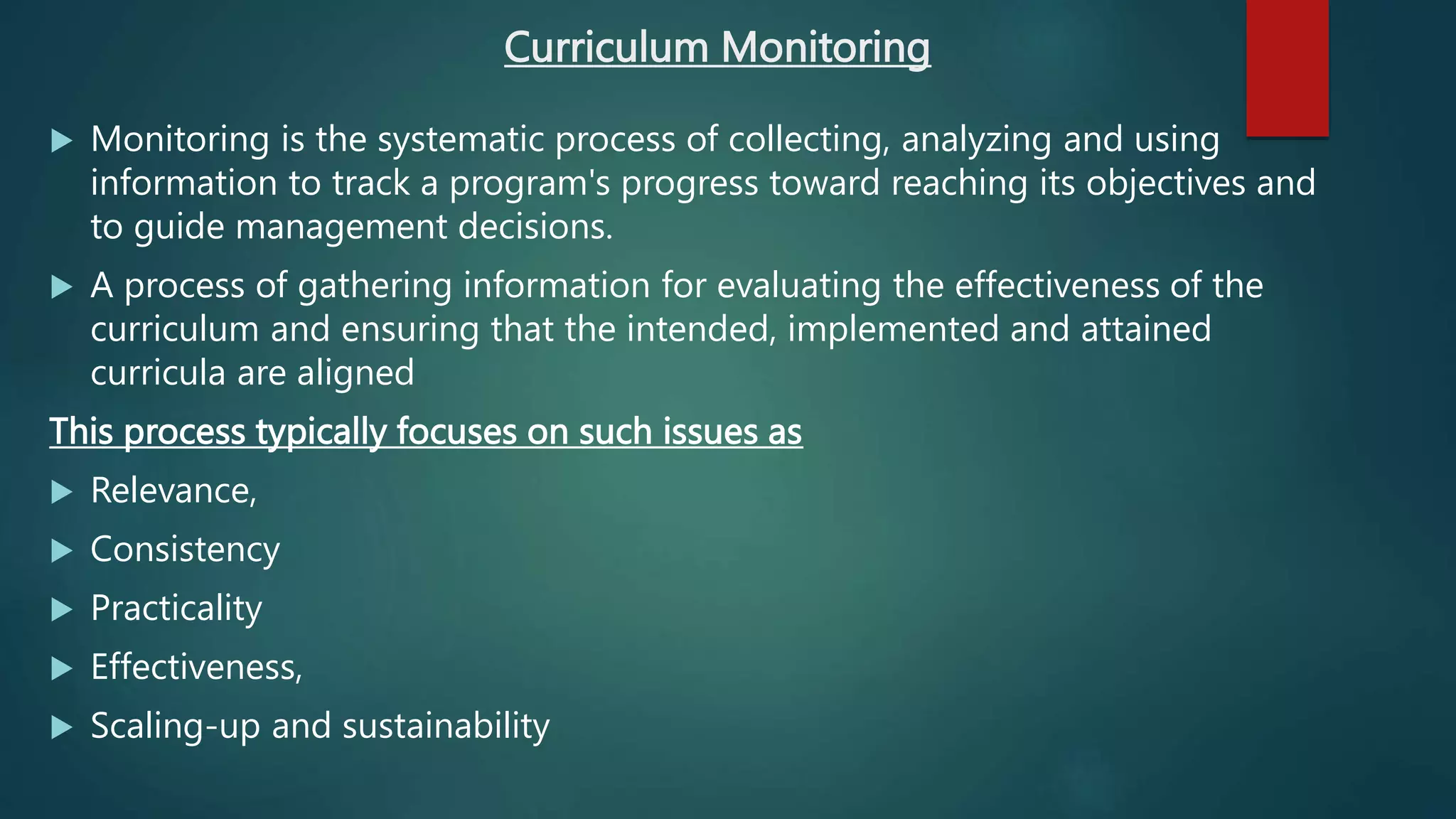 Curriculum Monitoring
 Monitoring is the systematic process of collecting, analyzing and using
information to track a program's progress toward reaching its objectives and
to guide management decisions.
 A process of gathering information for evaluating the effectiveness of the
curriculum and ensuring that the intended, implemented and attained
curricula are aligned
This process typically focuses on such issues as
 Relevance,
 Consistency
 Practicality
 Effectiveness,
 Scaling-up and sustainability
 