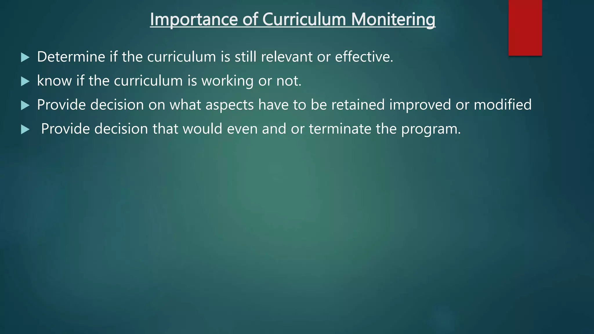 Importance of Curriculum Monitering
 Determine if the curriculum is still relevant or effective.
 know if the curriculum is working or not.
 Provide decision on what aspects have to be retained improved or modified
 Provide decision that would even and or terminate the program.
 
