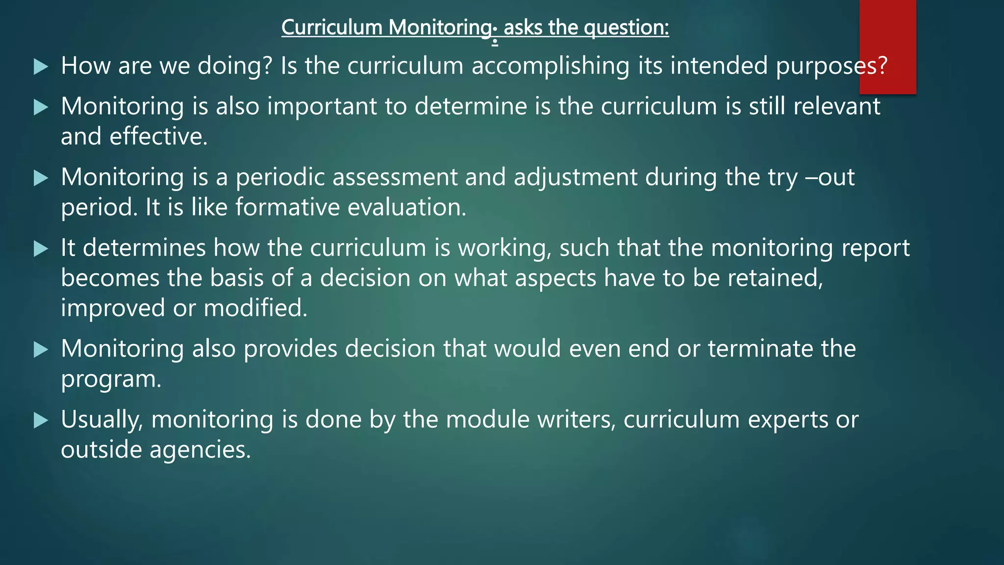:
Curriculum Monitoring asks the question:
 How are we doing? Is the curriculum accomplishing its intended purposes?
 Monitoring is also important to determine is the curriculum is still relevant
and effective.
 Monitoring is a periodic assessment and adjustment during the try –out
period. It is like formative evaluation.
 It determines how the curriculum is working, such that the monitoring report
becomes the basis of a decision on what aspects have to be retained,
improved or modified.
 Monitoring also provides decision that would even end or terminate the
program.
 Usually, monitoring is done by the module writers, curriculum experts or
outside agencies.
 