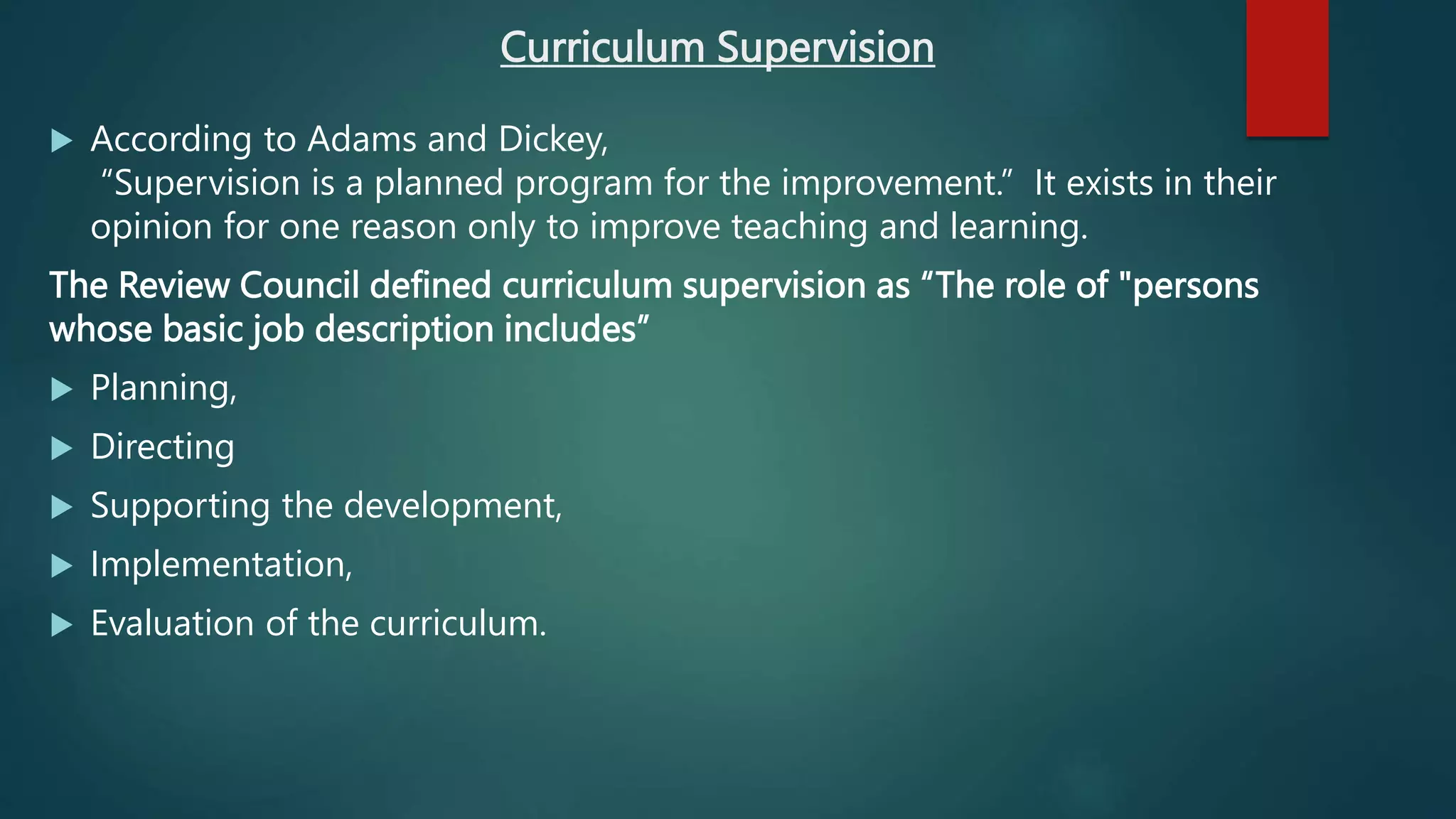 Curriculum Supervision
 According to Adams and Dickey,
“Supervision is a planned program for the improvement.” It exists in their
opinion for one reason only to improve teaching and learning.
The Review Council defined curriculum supervision as “The role of "persons
whose basic job description includes”
 Planning,
 Directing
 Supporting the development,
 Implementation,
 Evaluation of the curriculum.
 
