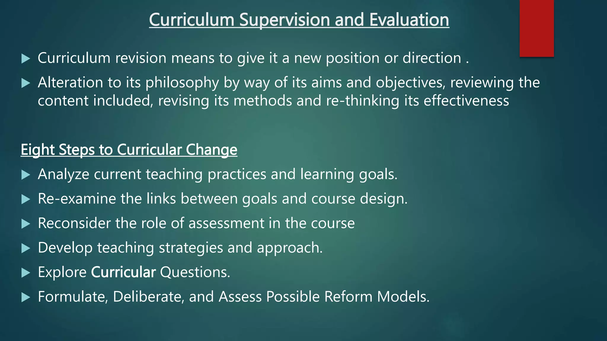 Curriculum Supervision and Evaluation
 Curriculum revision means to give it a new position or direction .
 Alteration to its philosophy by way of its aims and objectives, reviewing the
content included, revising its methods and re-thinking its effectiveness
Eight Steps to Curricular Change
 Analyze current teaching practices and learning goals.
 Re-examine the links between goals and course design.
 Reconsider the role of assessment in the course
 Develop teaching strategies and approach.
 Explore Curricular Questions.
 Formulate, Deliberate, and Assess Possible Reform Models.
 