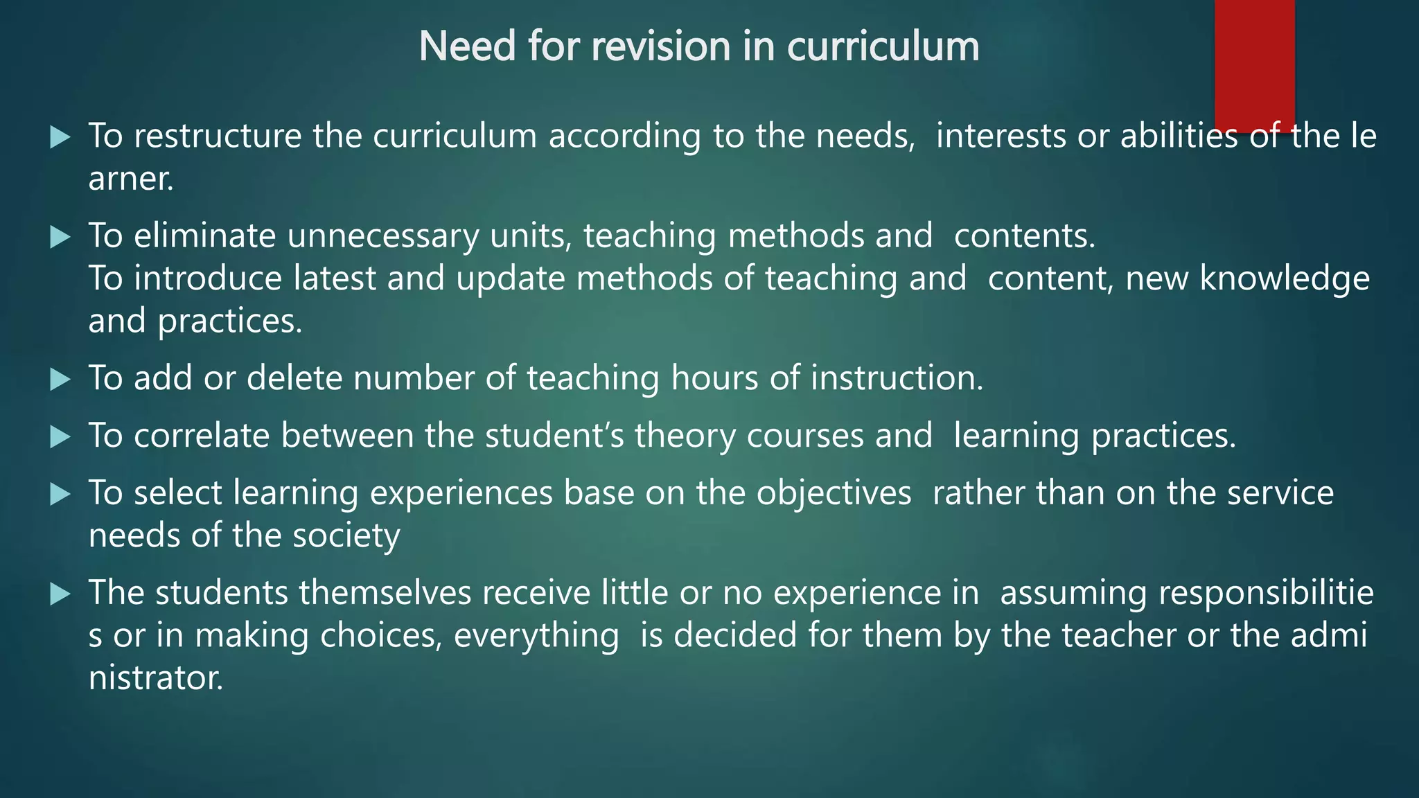 Need for revision in curriculum
 To restructure the curriculum according to the needs, interests or abilities of the le
arner.
 To eliminate unnecessary units, teaching methods and contents.
To introduce latest and update methods of teaching and content, new knowledge
and practices.
 To add or delete number of teaching hours of instruction.
 To correlate between the student’s theory courses and learning practices.
 To select learning experiences base on the objectives rather than on the service
needs of the society
 The students themselves receive little or no experience in assuming responsibilitie
s or in making choices, everything is decided for them by the teacher or the admi
nistrator.
 