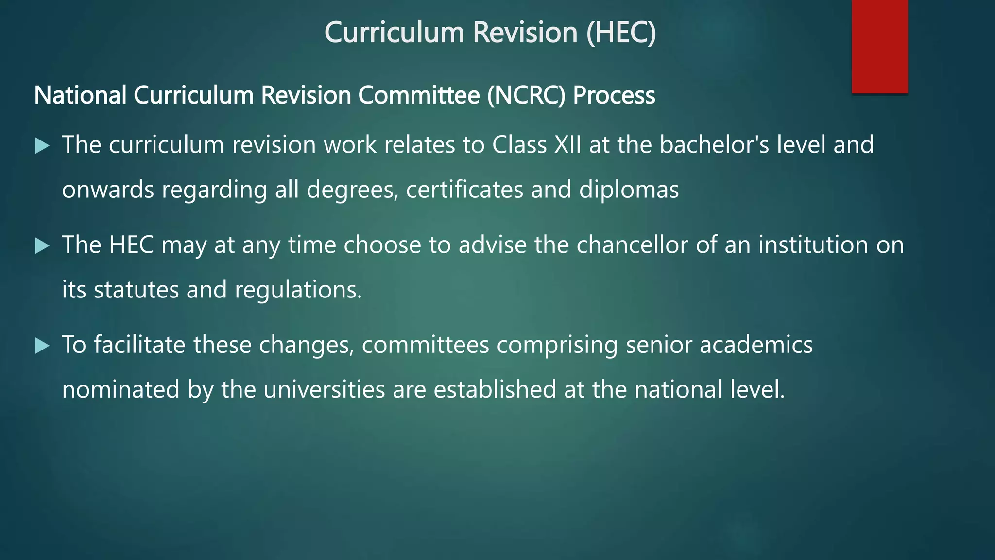 Curriculum Revision (HEC)
​​​​​National Curriculum Revision Committee (NCRC) Process
 The curriculum revision work relates to Class XII at the bachelor's level and
onwards regarding all degrees, certificates and diplomas
 The HEC may at any time choose to advise the chancellor of an institution on
its statutes and regulations.
 To facilitate these changes, committees comprising senior academics
nominated by the universities are established at the national level.
 