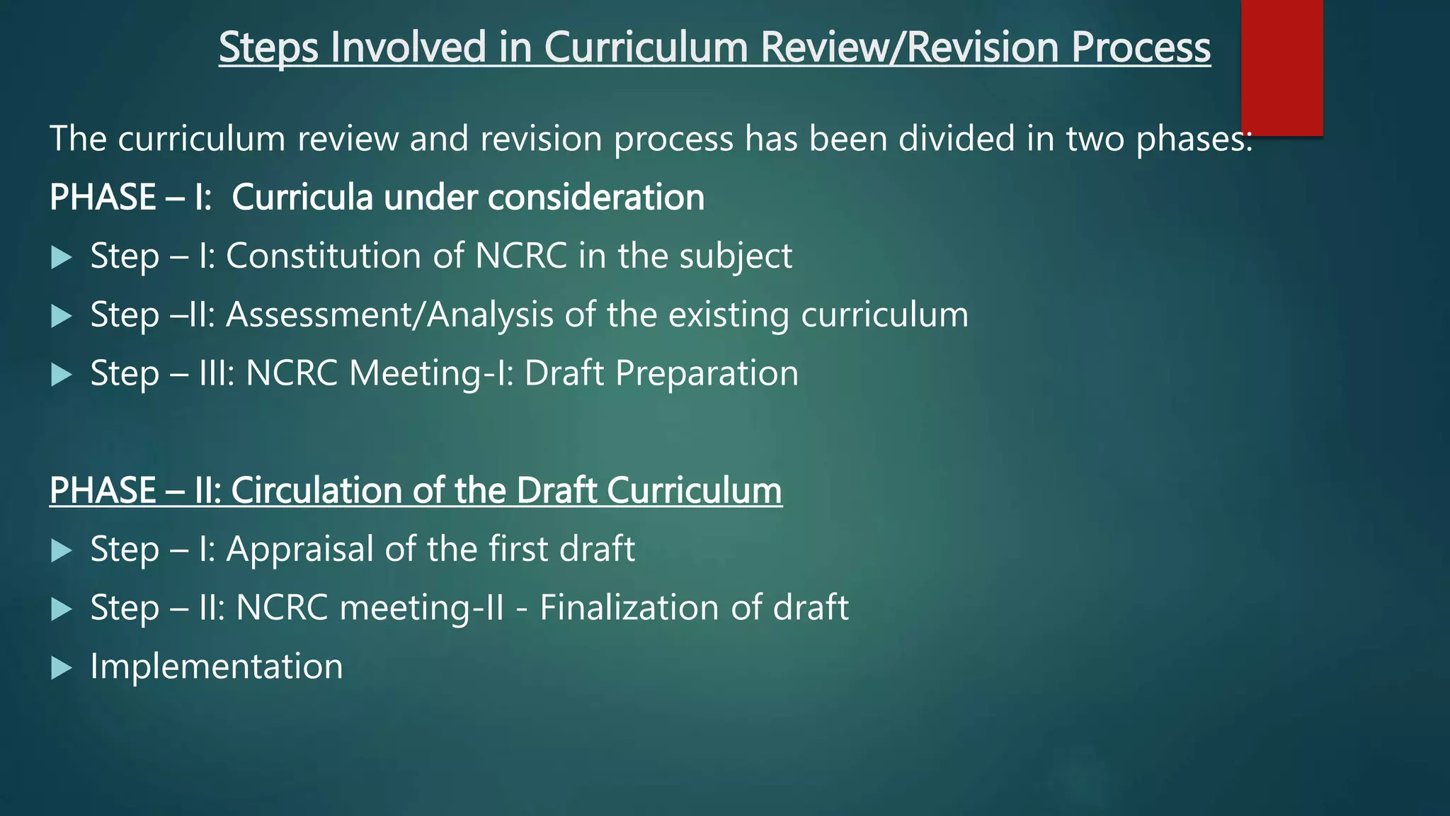 Steps Involved in Curriculum Review/Revision Process
The curriculum review and revision process has been divided in two phases:
PHASE – I: Curricula under consideration
 Step – I: Constitution of NCRC in the subject
 Step –II: Assessment/Analysis of the existing curriculum
 Step – III: NCRC Meeting-I: Draft Preparation
PHASE – II: Circulation of the Draft Curriculum
 Step – I: Appraisal of the first draft
 Step – II: NCRC meeting-II - Finalization of draft
 Implementation
 