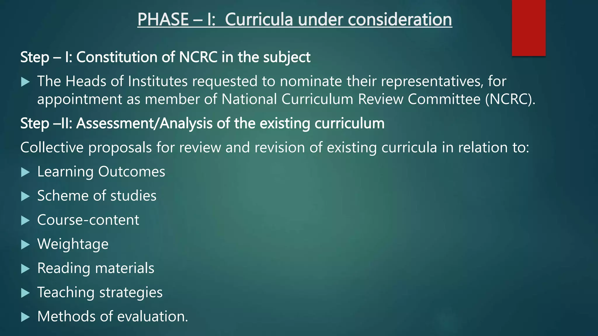 PHASE – I: Curricula under consideration
Step – I: Constitution of NCRC in the subject
 The Heads of Institutes requested to nominate their representatives, for
appointment as member of National Curriculum Review Committee (NCRC).
Step –II: Assessment/Analysis of the existing curriculum
Collective proposals for review and revision of existing curricula in relation to:
 Learning Outcomes
 Scheme of studies
 Course-content
 Weightage
 Reading materials
 Teaching strategies
 Methods of evaluation.
 