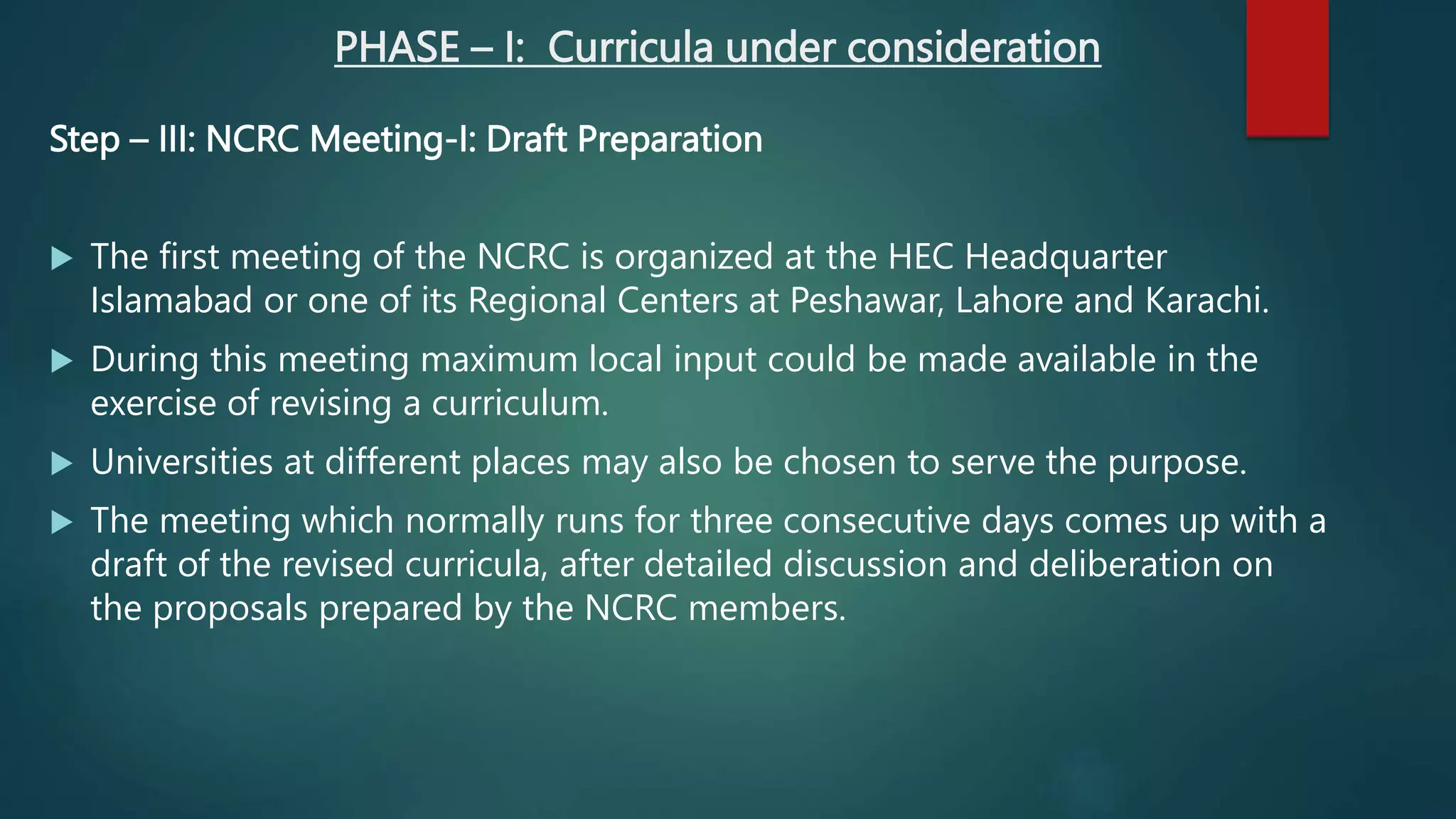 PHASE – I: Curricula under consideration
Step – III: NCRC Meeting-I: Draft Preparation
 The first meeting of the NCRC is organized at the HEC Headquarter
Islamabad or one of its Regional Centers at Peshawar, Lahore and Karachi.
 During this meeting maximum local input could be made available in the
exercise of revising a curriculum.
 Universities at different places may also be chosen to serve the purpose.
 The meeting which normally runs for three consecutive days comes up with a
draft of the revised curricula, after detailed discussion and deliberation on
the proposals prepared by the NCRC members.
 