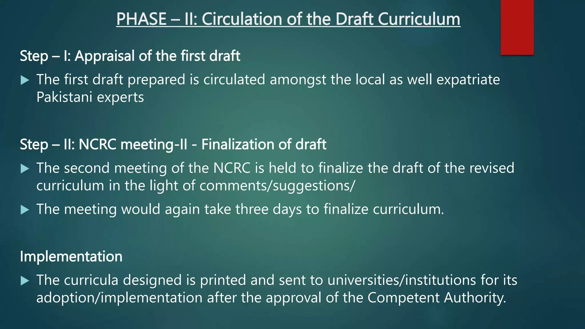 PHASE – II: Circulation of the Draft Curriculum
Step – I: Appraisal of the first draft
 The first draft prepared is circulated amongst the local as well expatriate
Pakistani experts
Step – II: NCRC meeting-II - Finalization of draft
 The second meeting of the NCRC is held ​​to finalize the draft of the revised
curriculum in the light of comments/suggestions/
 The meeting would again take three days to finalize curriculum.
Implementation
 The curricula designed is printed and sent to universities/institutions for its
adoption/implementation after the approval of the Competent Authority.
 