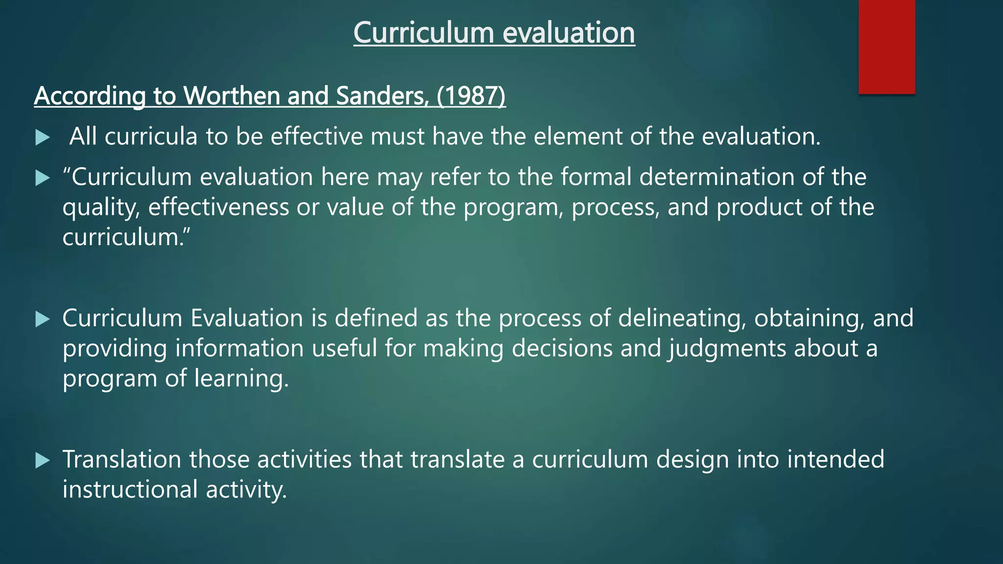 Curriculum evaluation
According to Worthen and Sanders, (1987)
 All curricula to be effective must have the element of the evaluation.
 “Curriculum evaluation here may refer to the formal determination of the
quality, effectiveness or value of the program, process, and product of the
curriculum.”
 Curriculum Evaluation is defined as the process of delineating, obtaining, and
providing information useful for making decisions and judgments about a
program of learning.
 Translation those activities that translate a curriculum design into intended
instructional activity.
 