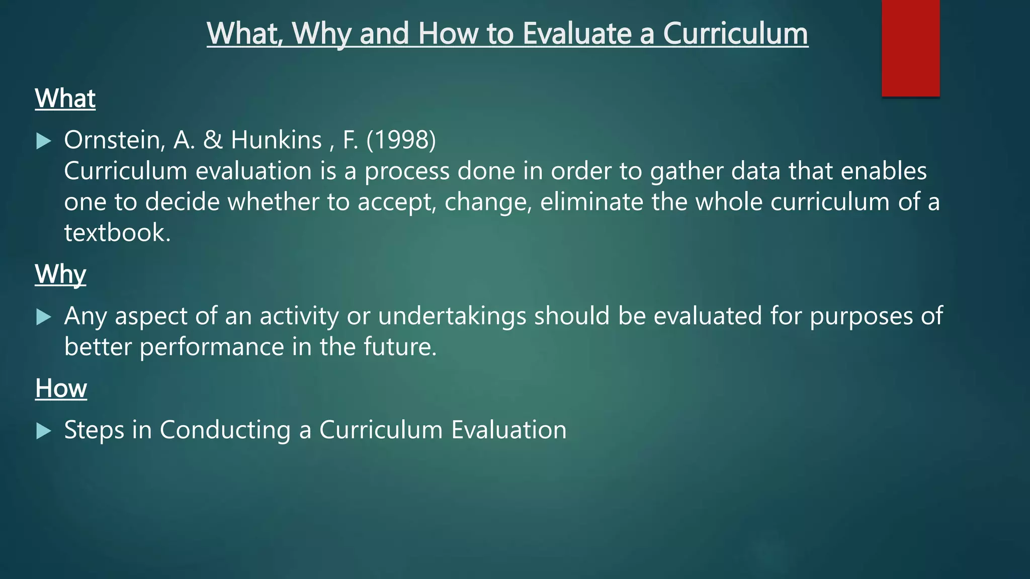 What, Why and How to Evaluate a Curriculum
What
 Ornstein, A. & Hunkins , F. (1998)
Curriculum evaluation is a process done in order to gather data that enables
one to decide whether to accept, change, eliminate the whole curriculum of a
textbook.
Why
 Any aspect of an activity or undertakings should be evaluated for purposes of
better performance in the future.
How
 Steps in Conducting a Curriculum Evaluation
 