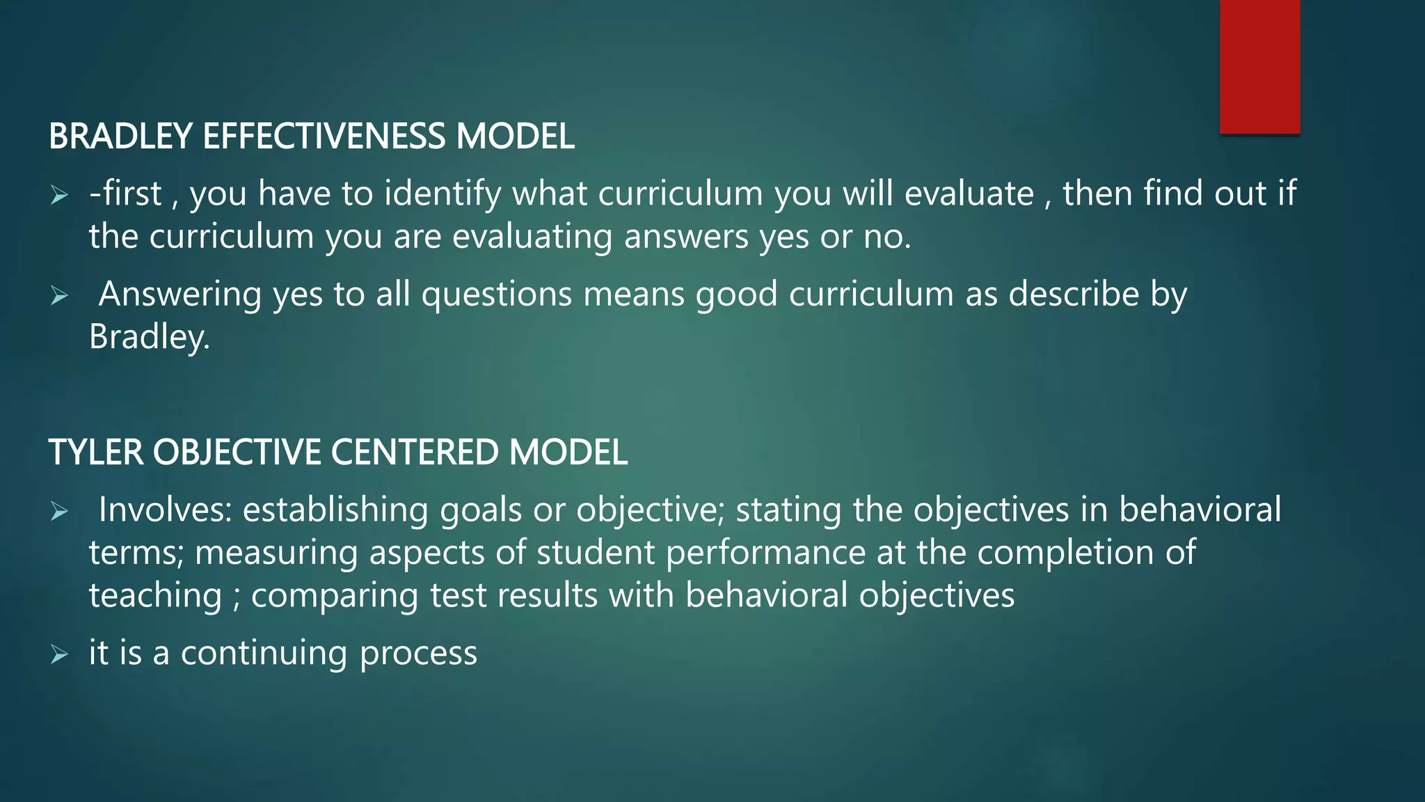 BRADLEY EFFECTIVENESS MODEL
 -first , you have to identify what curriculum you will evaluate , then find out if
the curriculum you are evaluating answers yes or no.
 Answering yes to all questions means good curriculum as describe by
Bradley.
TYLER OBJECTIVE CENTERED MODEL
 Involves: establishing goals or objective; stating the objectives in behavioral
terms; measuring aspects of student performance at the completion of
teaching ; comparing test results with behavioral objectives
 it is a continuing process
 