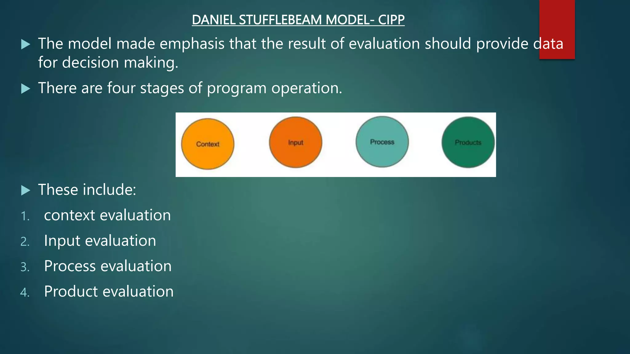 DANIEL STUFFLEBEAM MODEL- CIPP
 The model made emphasis that the result of evaluation should provide data
for decision making.
 There are four stages of program operation.
 These include:
1. context evaluation
2. Input evaluation
3. Process evaluation
4. Product evaluation
 
