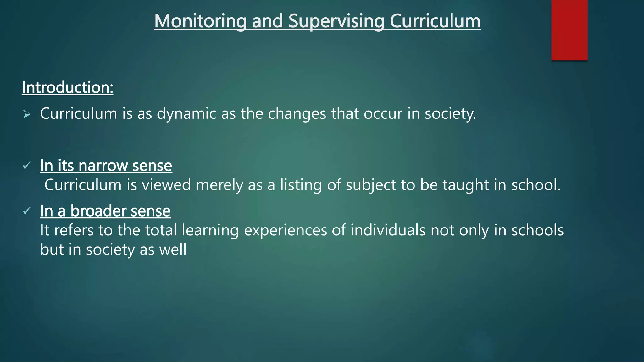Monitoring and Supervising Curriculum
Introduction:
 Curriculum is as dynamic as the changes that occur in society.
 In its narrow sense
Curriculum is viewed merely as a listing of subject to be taught in school.
 In a broader sense
It refers to the total learning experiences of individuals not only in schools
but in society as well
 