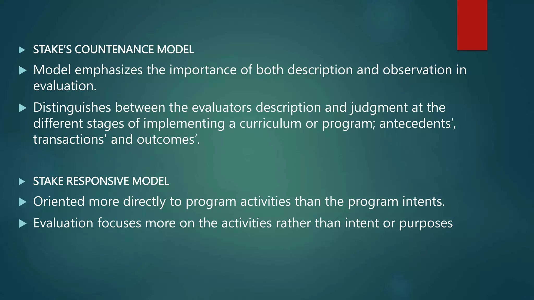  STAKE’S COUNTENANCE MODEL
 Model emphasizes the importance of both description and observation in
evaluation.
 Distinguishes between the evaluators description and judgment at the
different stages of implementing a curriculum or program; antecedents’,
transactions’ and outcomes’.
 STAKE RESPONSIVE MODEL
 Oriented more directly to program activities than the program intents.
 Evaluation focuses more on the activities rather than intent or purposes
 