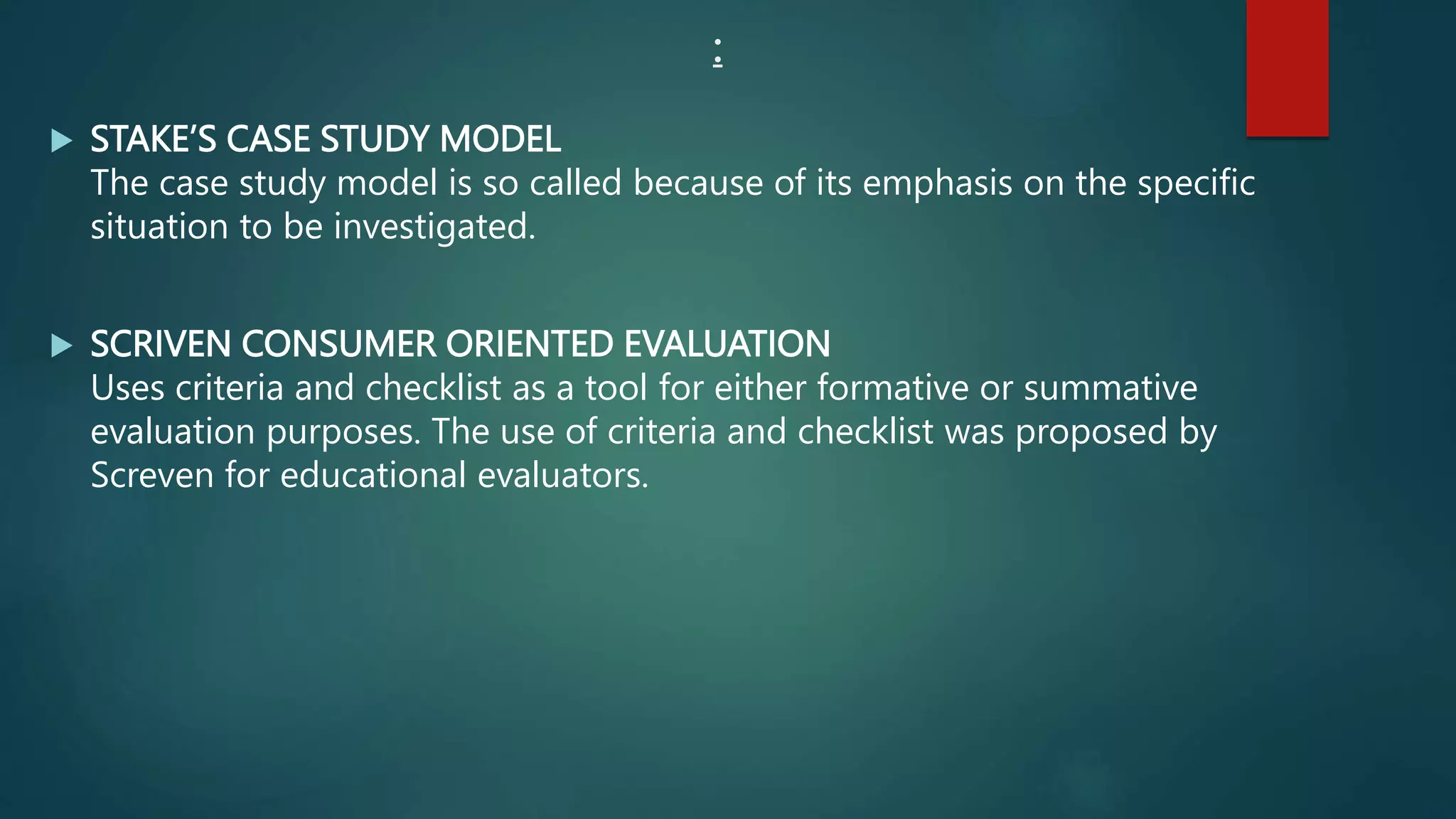 :
 STAKE’S CASE STUDY MODEL
The case study model is so called because of its emphasis on the specific
situation to be investigated.
 SCRIVEN CONSUMER ORIENTED EVALUATION
Uses criteria and checklist as a tool for either formative or summative
evaluation purposes. The use of criteria and checklist was proposed by
Screven for educational evaluators.
 