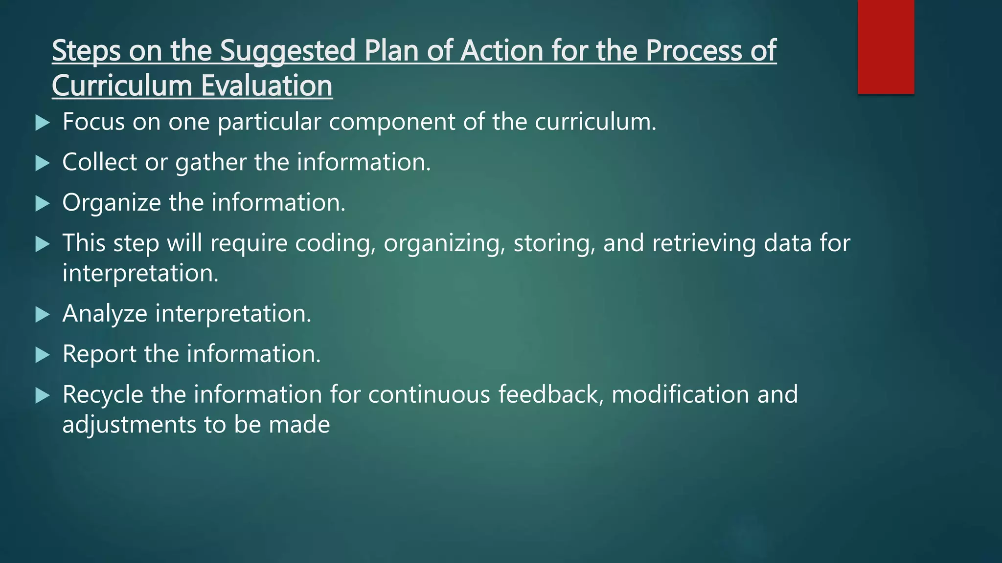Steps on the Suggested Plan of Action for the Process of
Curriculum Evaluation
 Focus on one particular component of the curriculum.
 Collect or gather the information.
 Organize the information.
 This step will require coding, organizing, storing, and retrieving data for
interpretation.
 Analyze interpretation.
 Report the information.
 Recycle the information for continuous feedback, modification and
adjustments to be made
 