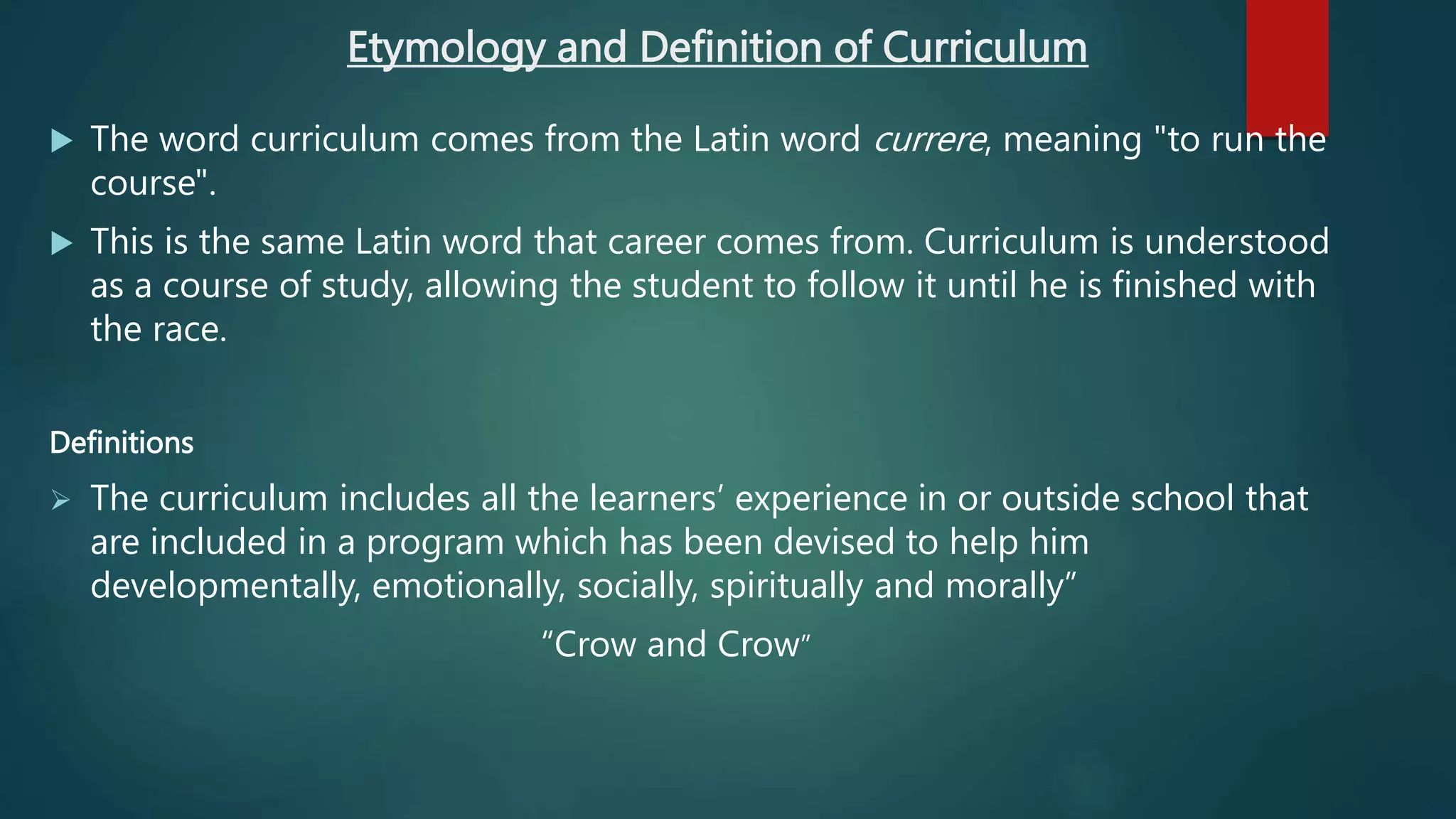 Etymology and Definition of Curriculum
 The word curriculum comes from the Latin word currere, meaning "to run the
course".
 This is the same Latin word that career comes from. Curriculum is understood
as a course of study, allowing the student to follow it until he is finished with
the race.
Definitions
 The curriculum includes all the learners’ experience in or outside school that
are included in a program which has been devised to help him
developmentally, emotionally, socially, spiritually and morally”
“Crow and Crow”
 