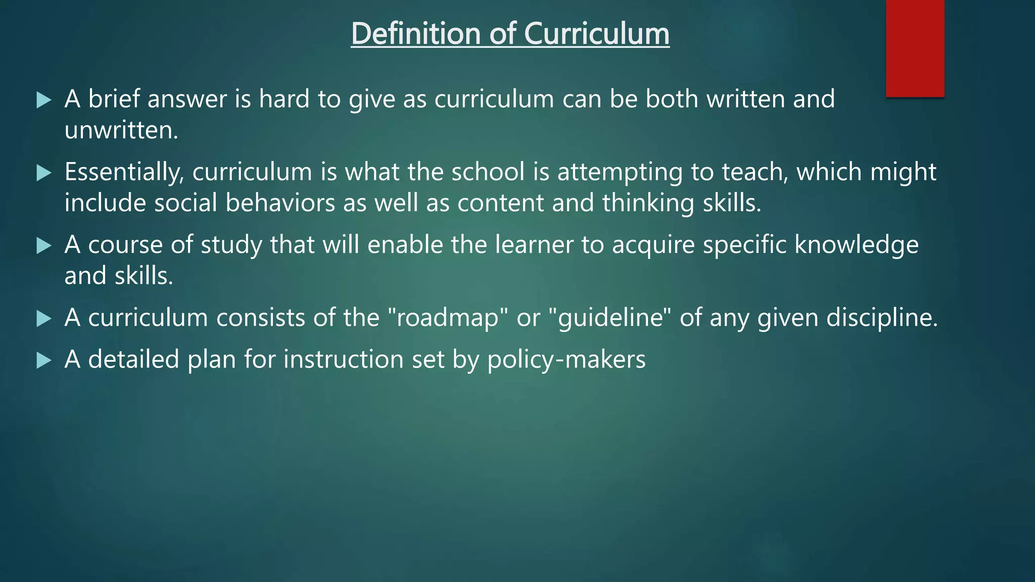 Definition of Curriculum
 A brief answer is hard to give as curriculum can be both written and
unwritten.
 Essentially, curriculum is what the school is attempting to teach, which might
include social behaviors as well as content and thinking skills.
 A course of study that will enable the learner to acquire specific knowledge
and skills.
 A curriculum consists of the "roadmap" or "guideline" of any given discipline.
 A detailed plan for instruction set by policy-makers
 