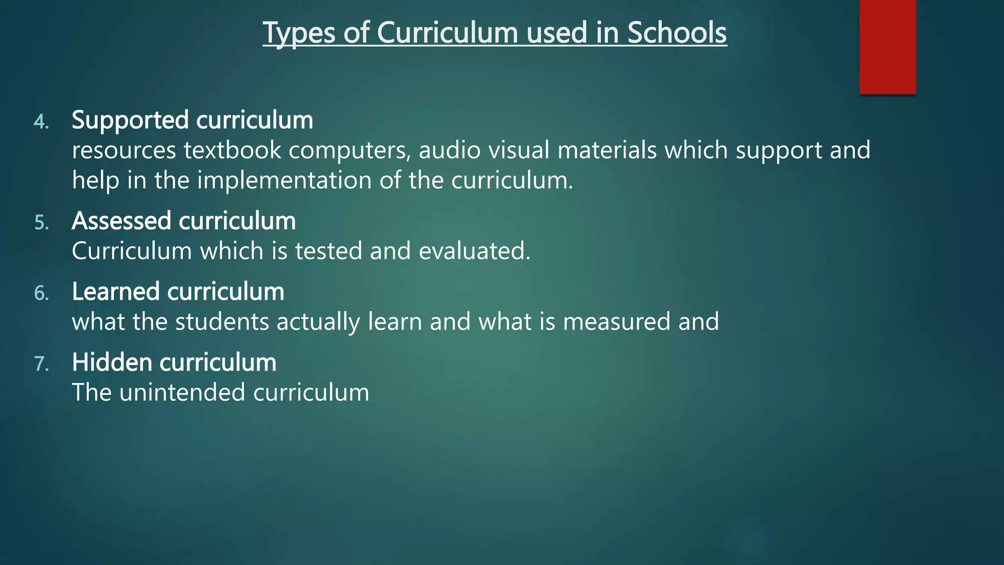 Types of Curriculum used in Schools
4. Supported curriculum
resources textbook computers, audio visual materials which support and
help in the implementation of the curriculum.
5. Assessed curriculum
Curriculum which is tested and evaluated.
6. Learned curriculum
what the students actually learn and what is measured and
7. Hidden curriculum
The unintended curriculum
 