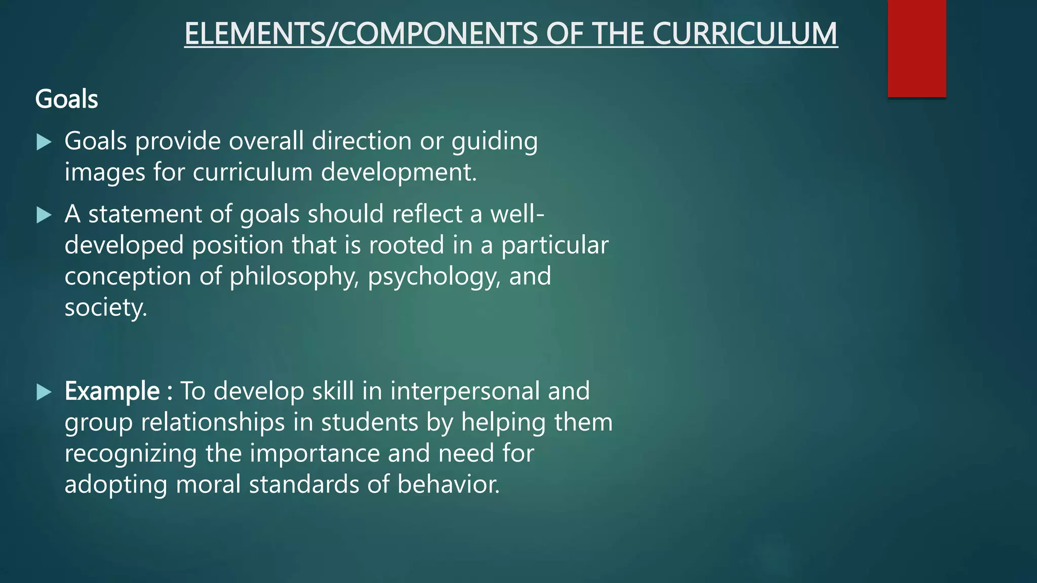 ELEMENTS/COMPONENTS OF THE CURRICULUM
Goals
 Goals provide overall direction or guiding
images for curriculum development.
 A statement of goals should reflect a well-
developed position that is rooted in a particular
conception of philosophy, psychology, and
society.
 Example : To develop skill in interpersonal and
group relationships in students by helping them
recognizing the importance and need for
adopting moral standards of behavior.
 