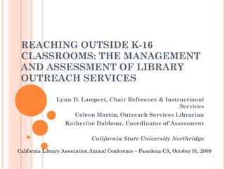 REACHING OUTSIDE K-16 CLASSROOMS: THE MANAGEMENT AND ASSESSMENT OF LIBRARY OUTREACH SERVICES  Lynn D. Lampert, Chair Reference & Instructional Services Coleen Martin, Outreach Services Librarian Katherine Dabbour, Coordinator of Assessment California State University Northridge California Library Association Annual Conference – Pasadena CA, October 31, 2009 