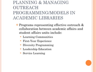 PLANNING & MANAGING OUTREACH PROGRAMMING/MODELS IN ACADEMIC LIBRARIES Programs representing effective outreach & collaboration between academic affairs and student affairs units include: Learning Communities First-Year Experience Diversity Programming Leadership Education Service Learning 