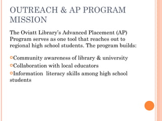 OUTREACH & AP PROGRAM MISSION The Oviatt Library’s Advanced Placement (AP) Program serves as one tool that reaches out to regional high school students. The program builds: Community awareness of library & university Collaboration with local educators  Information  literacy skills among high school students 