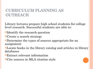 CURRICULUM PLANNING AS OUTREACH Library lectures prepare high school students for college level research. Successful students are able to: Identify the research question Create a search strategy Determine the types of sources appropriate for an assignment Locate books in the library catalog and articles in library databases Extract relevant information Cite sources in MLA citation style 