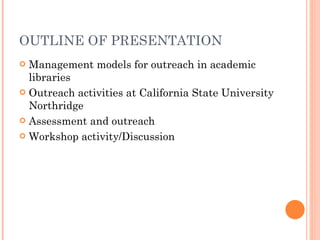 OUTLINE OF PRESENTATION Management models for outreach in academic libraries Outreach activities at California State University Northridge Assessment and outreach Workshop activity/Discussion 