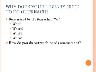 W HY DOES YOUR LIBRARY NEED TO DO OUTREACH? Determined by the four other “ W s” W ho? W here?  W hat? W hen?  How do you do outreach needs assessment? 