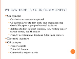 WHO/WHERE IS YOUR COMMUNITY? On campus Curricular or course-integrated Co-curricular or student clubs and organizations; Greek life; sports; pre-professional societies Related student support services, e.g., writing center, career center, health center Faculty development, teaching & learning centers Distance learners Off campus Feeder schools Potential donors Community organizations 