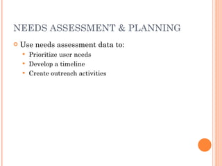 NEEDS ASSESSMENT & PLANNING Use needs assessment data to: Prioritize user needs Develop a timeline Create outreach activities 