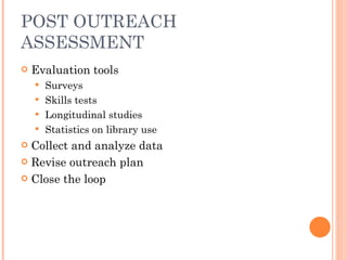 POST OUTREACH ASSESSMENT Evaluation tools Surveys Skills tests Longitudinal studies Statistics on library use Collect and analyze data Revise outreach plan Close the loop 