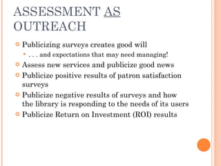 ASSESSMENT  AS  OUTREACH Publicizing surveys creates good will  . . . and expectations that may need managing! Assess new services and publicize good news Publicize positive results of patron satisfaction surveys Publicize negative results of surveys and how the library is responding to the needs of its users Publicize Return on Investment (ROI) results 