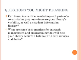 QUESTIONS YOU MIGHT BE ASKING Can tours, instruction, marketing—all parts of a co-curricular program—increase your library’s visibility, as well as student information literacy?  What are some best practices for outreach management and programming that will help your library achieve a balance with core services and duties?  