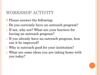 WORKSHOP ACTIVITY Please answer the following: Do you currently have an outreach program? If not, why not? What are your barriers for having an outreach program? If you already have an outreach program, how can it be improved? Why is outreach good for your institution? What are some ideas you are taking home with you today? 