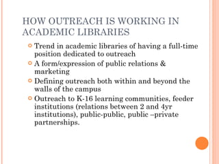 HOW OUTREACH IS WORKING IN ACADEMIC LIBRARIES Trend in academic libraries of having a full-time position dedicated to outreach A form/expression of public relations & marketing Defining outreach both within and beyond the walls of the campus Outreach to K-16 learning communities, feeder institutions (relations between 2 and 4yr institutions), public-public, public –private partnerships. 