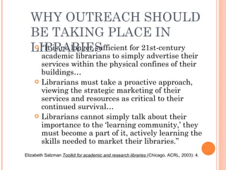 “ It is no longer sufficient for 21st-century academic librarians to simply advertise their services within the physical confines of their buildings…  Librarians must take a proactive approach, viewing the strategic marketing of their services and resources as critical to their continued survival…  Librarians cannot simply talk about their importance to the ‘learning community,’ they must become a part of it, actively learning the skills needed to market their libraries.”  Elizabeth Salzman  Toolkit for academic and research libraries   (Chicago, ACRL, 2003): 4.  WHY OUTREACH SHOULD BE TAKING PLACE IN LIBRARIES 