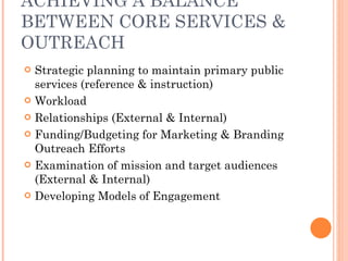 ACHIEVING A BALANCE BETWEEN CORE SERVICES & OUTREACH Strategic planning to maintain primary public services (reference & instruction) Workload Relationships (External & Internal) Funding/Budgeting for Marketing & Branding Outreach Efforts Examination of mission and target audiences (External & Internal) Developing Models of Engagement 
