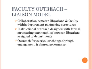 FACULTY OUTREACH – LIAISON MODEL Collaboration between librarians & faculty within department partnering structures Instructional outreach designed with formal structuring partnerships between librarians assigned to departments Outreach for curricular change through engagement & shared governance  