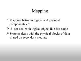 Mapping
• Mapping between logical and physical
components i.e.
U ser deal with logical object like file name
Systems deals with the physical blocks of data
shared on secondary medias.
 