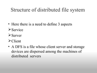 Structure of distributed file system 
• Here there is a need to define 3 aspects
Service 
Server 
Client
• A DFS is a file whose client server and storage 
devices are dispersed among the machines of 
distributed  servers
 