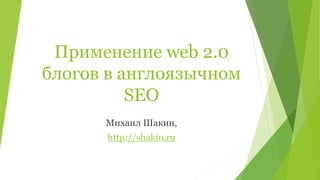 Применение web 2.0
блогов в англоязычном
SEO
Михаил Шакин,
http://shakin.ru
 