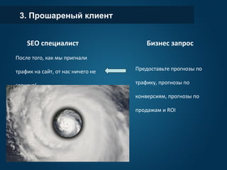 3. Прошареный клиент
Бизнес запрос
Предоставьте прогнозы по
трафику, прогнозы по
конверсиям, прогнозы по
продажам и ROI
SEO специалист
После того, как мы пригнали
трафик на сайт, от нас ничего не
зависит!
 