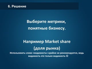 6. Решение
Выберите метрики,
понятные бизнесу.
Например Market share
(доля рынка)
Использовать слово «видимость» крайне не рекомендуется, ведь
видимость это только видимость 
 