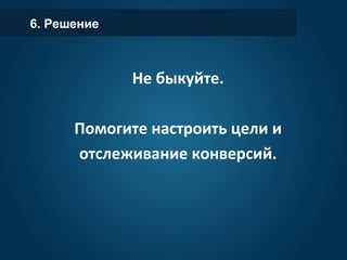 6. Решение
Не быкуйте.
Помогите настроить цели и
отслеживание конверсий.
 