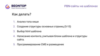 PBN-сайты на шаблонах
1. Анализ топа ниши
2. Создание структуры основных страниц (5-15)
3. Выбор html шаблона
4. Написание контента, учитывая блоки шаблона и структуры
сайта.
5. Программирование CMS и размещение
Как делать?
 